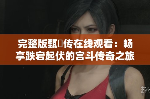 完整版甄嬛传在线观看：畅享跌宕起伏的宫斗传奇之旅