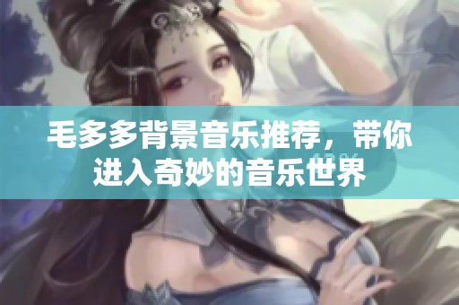 毛多多背景音乐推荐，带你进入奇妙的音乐世界