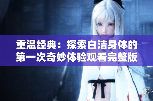 重温经典：探索白洁身体的第一次奇妙体验观看完整版