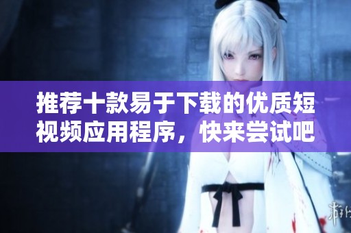 推荐十款易于下载的优质短视频应用程序，快来尝试吧！