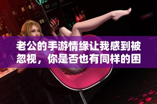 老公的手游情缘让我感到被忽视，你是否也有同样的困扰