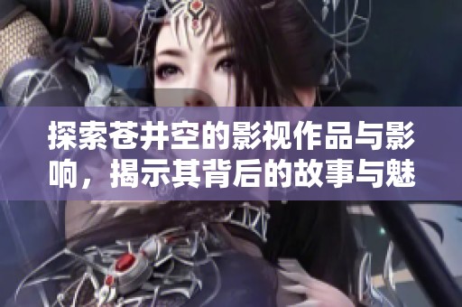 探索苍井空的影视作品与影响，揭示其背后的故事与魅力