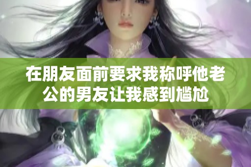 在朋友面前要求我称呼他老公的男友让我感到尴尬