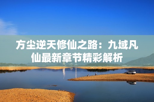 方尘逆天修仙之路：九域凡仙最新章节精彩解析