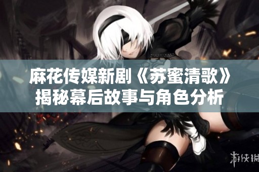 麻花传媒新剧《苏蜜清歌》揭秘幕后故事与角色分析