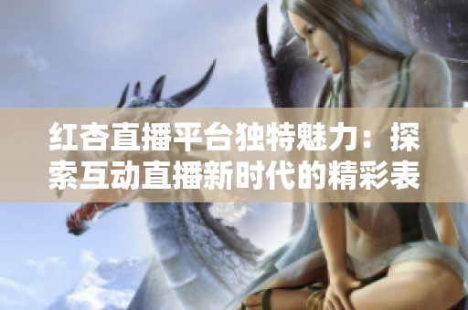 红杏直播平台独特魅力：探索互动直播新时代的精彩表现
