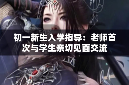 初一新生入学指导：老师首次与学生亲切见面交流
