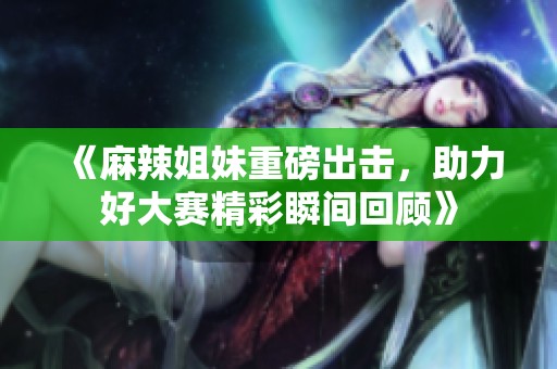 《麻辣姐妹重磅出击，助力好大赛精彩瞬间回顾》