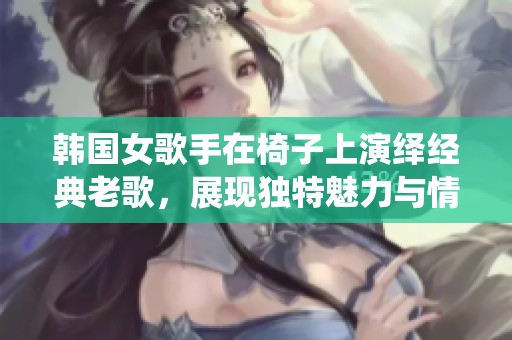 韩国女歌手在椅子上演绎经典老歌，展现独特魅力与情感