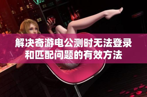 解决奇游电公测时无法登录和匹配问题的有效方法