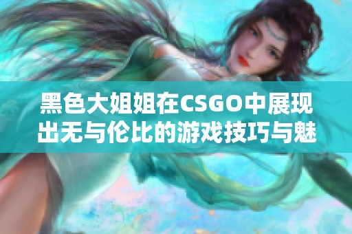 黑色大姐姐在CSGO中展现出无与伦比的游戏技巧与魅力