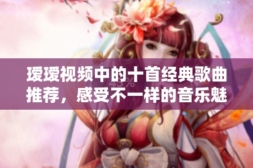 瑷瑷视频中的十首经典歌曲推荐，感受不一样的音乐魅力