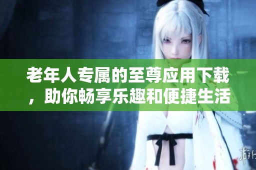 老年人专属的至尊应用下载，助你畅享乐趣和便捷生活