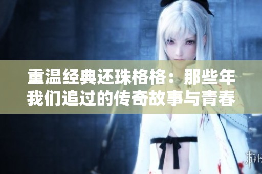重温经典还珠格格：那些年我们追过的传奇故事与青春回忆