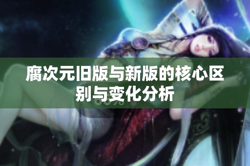 腐次元旧版与新版的核心区别与变化分析