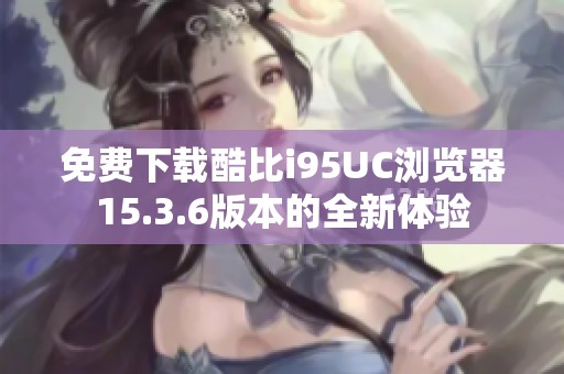 免费下载酷比i95UC浏览器15.3.6版本的全新体验