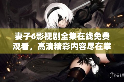 妻子6影视剧全集在线免费观看，高清精彩内容尽在掌握