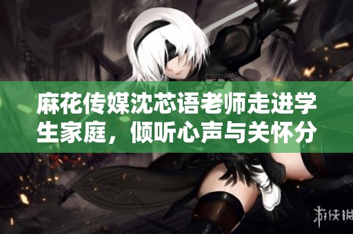 麻花传媒沈芯语老师走进学生家庭，倾听心声与关怀分享