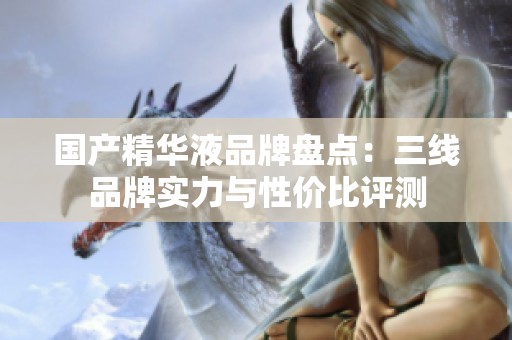 国产精华液品牌盘点：三线品牌实力与性价比评测