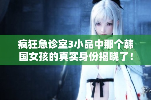 疯狂急诊室3小品中那个韩国女孩的真实身份揭晓了！