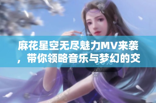 麻花星空无尽魅力MV来袭，带你领略音乐与梦幻的交汇