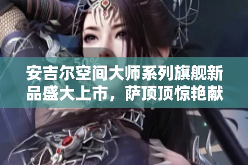安吉尔空间大师系列旗舰新品盛大上市，萨顶顶惊艳献唱助力活动成功