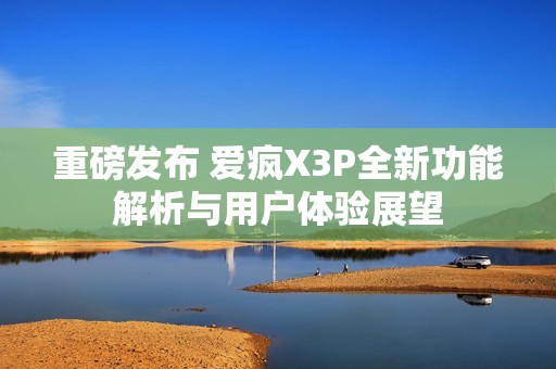 重磅发布 爱疯X3P全新功能解析与用户体验展望