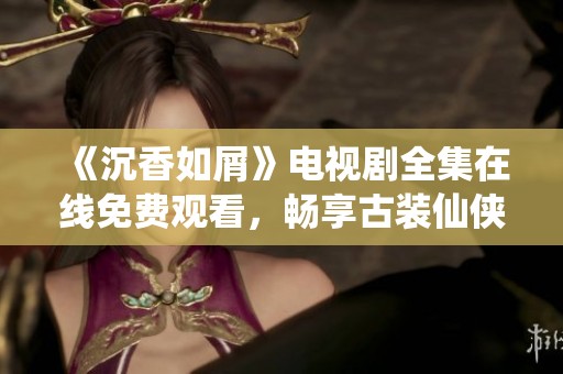 《沉香如屑》电视剧全集在线免费观看，畅享古装仙侠魅力