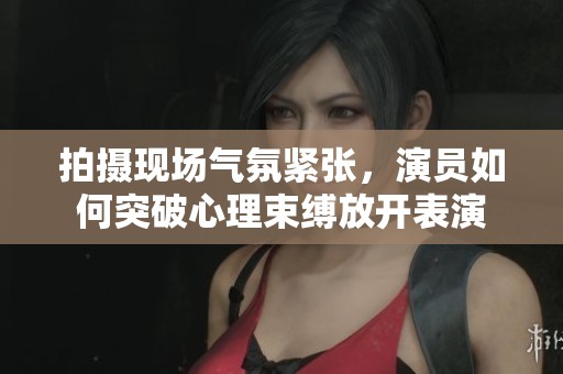 拍摄现场气氛紧张，演员如何突破心理束缚放开表演