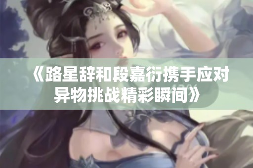 《路星辞和段嘉衍携手应对异物挑战精彩瞬间》