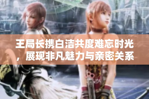王局长携白洁共度难忘时光，展现非凡魅力与亲密关系