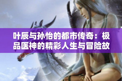 叶辰与孙怡的都市传奇：极品医神的精彩人生与冒险故事