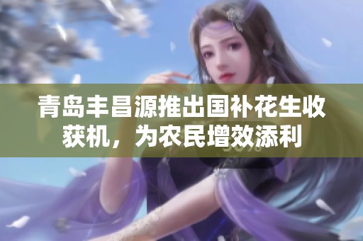青岛丰昌源推出国补花生收获机，为农民增效添利