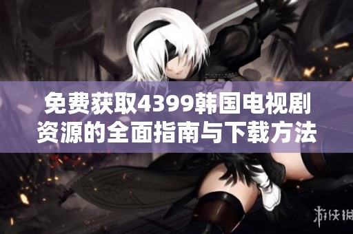 免费获取4399韩国电视剧资源的全面指南与下载方法