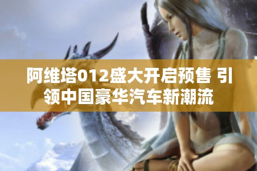阿维塔012盛大开启预售 引领中国豪华汽车新潮流