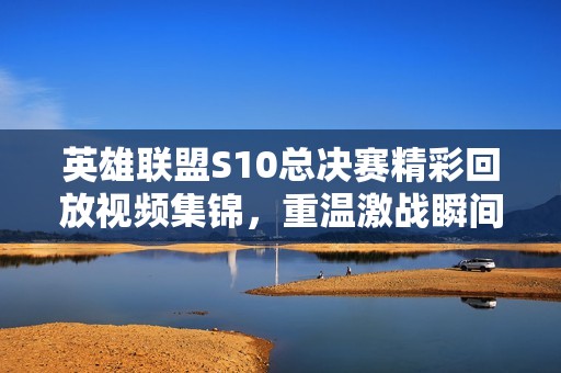 英雄联盟S10总决赛精彩回放视频集锦，重温激战瞬间！