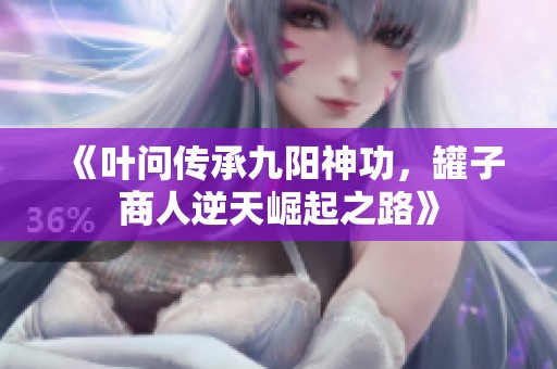 《叶问传承九阳神功，罐子商人逆天崛起之路》