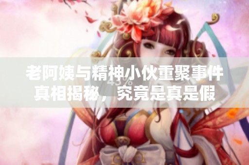 老阿姨与精神小伙重聚事件真相揭秘，究竟是真是假