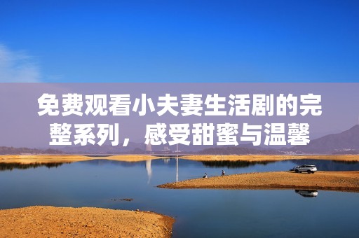 免费观看小夫妻生活剧的完整系列，感受甜蜜与温馨