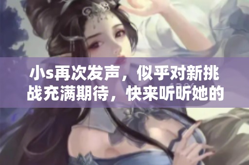 小s再次发声，似乎对新挑战充满期待，快来听听她的心声