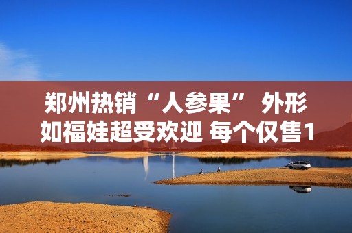 郑州热销“人参果” 外形如福娃超受欢迎 每个仅售15元
