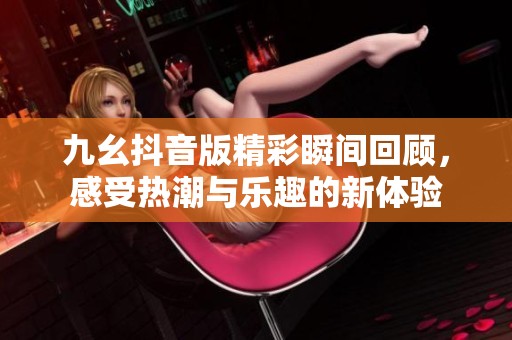 九幺抖音版精彩瞬间回顾，感受热潮与乐趣的新体验