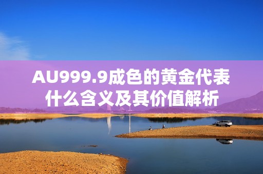 AU999.9成色的黄金代表什么含义及其价值解析