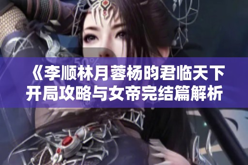 《李顺林月蓉杨昀君临天下开局攻略与女帝完结篇解析》