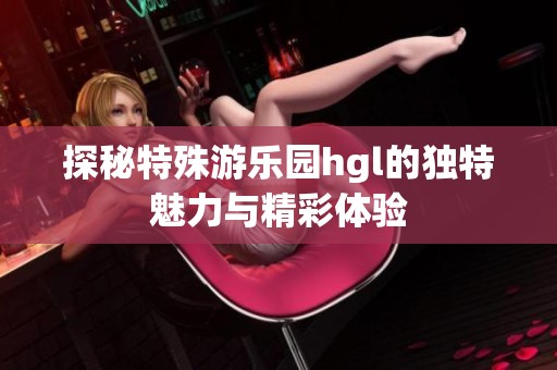 探秘特殊游乐园hgl的独特魅力与精彩体验