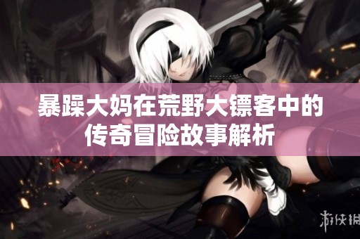 暴躁大妈在荒野大镖客中的传奇冒险故事解析