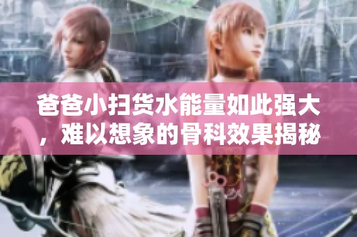 爸爸小扫货水能量如此强大，难以想象的骨科效果揭秘