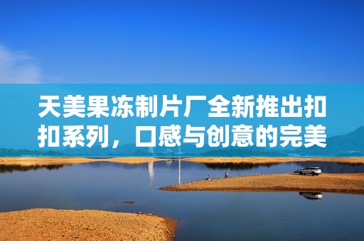 天美果冻制片厂全新推出扣扣系列，口感与创意的完美结合