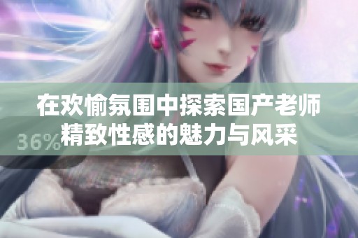 在欢愉氛围中探索国产老师精致性感的魅力与风采