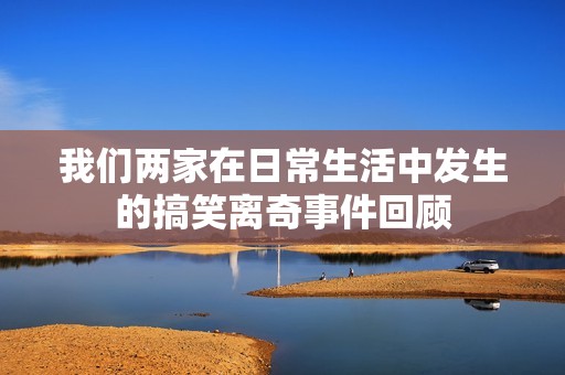 我们两家在日常生活中发生的搞笑离奇事件回顾